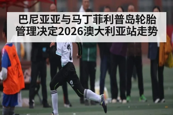 巴尼亚亚与马丁菲利普岛轮胎管理决定2026澳大利亚站走势